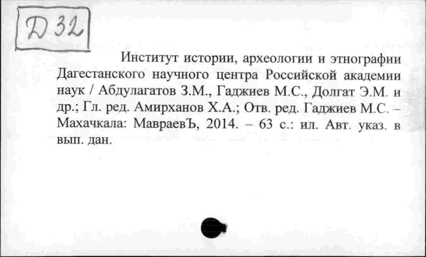 ﻿KSt
Институт истории, археологии и этнографии Дагестанского научного центра Российской академии наук / Абдулагатов З.М., Гаджиев М.С., Долгат Э.М. и др.; Гл. ред. Амирханов Х.А.; Отв. ред. Гаджиев М.С. -Махачкала: МавраевЪ, 2014. - 63 с.: ил. Авт. указ, в вып. дан.